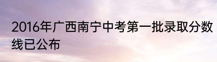 2016年广西南宁中考第一批录取分数线已公布