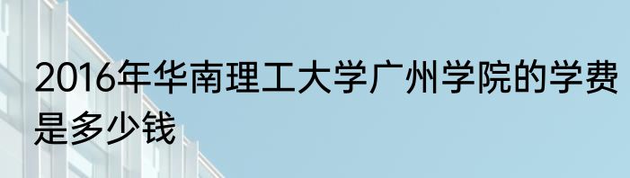 2016年华南理工大学广州学院的学费是多少钱