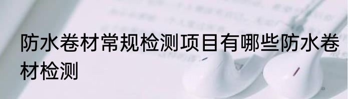 防水卷材常规检测项目有哪些防水卷材检测