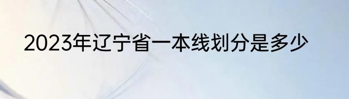 2023年辽宁省一本线划分是多少