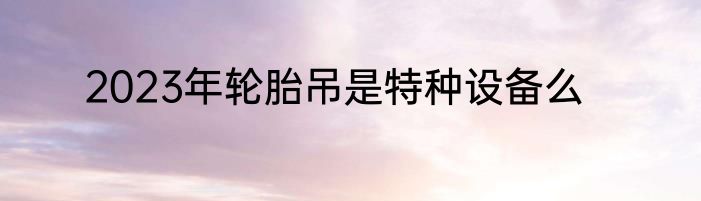 2023年轮胎吊是特种设备么