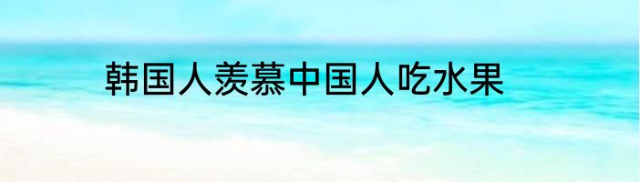韩国人羡慕中国人吃水果