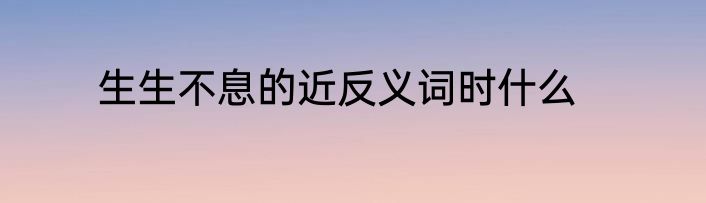 生生不息的近反义词时什么