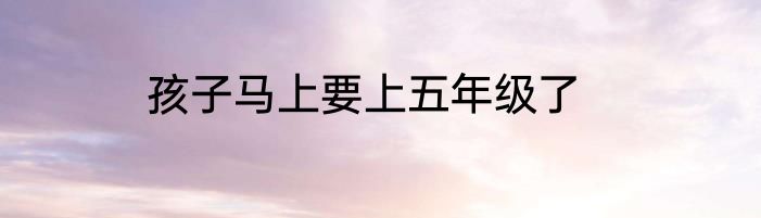 孩子马上要上五年级了