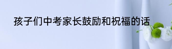 孩子们中考家长鼓励和祝福的话
