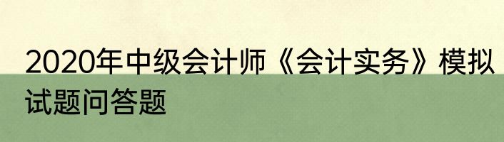 2020年中级会计师《会计实务》模拟试题问答题
