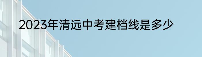 2023年清远中考建档线是多少