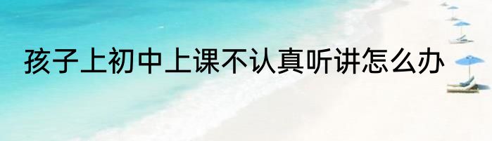 孩子上初中上课不认真听讲怎么办