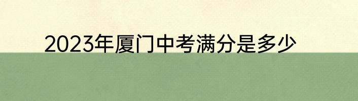 2023年厦门中考满分是多少