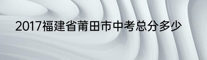2017福建省莆田市中考总分多少