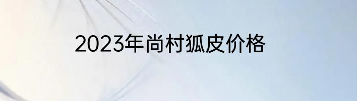 2023年尚村狐皮价格