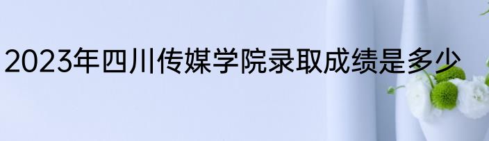 2023年四川传媒学院录取成绩是多少