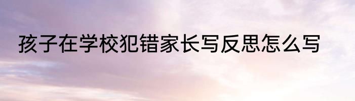 孩子在学校犯错家长写反思怎么写