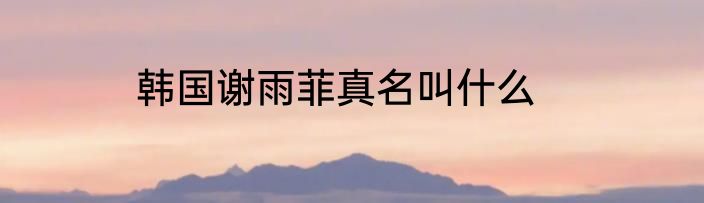 韩国谢雨菲真名叫什么