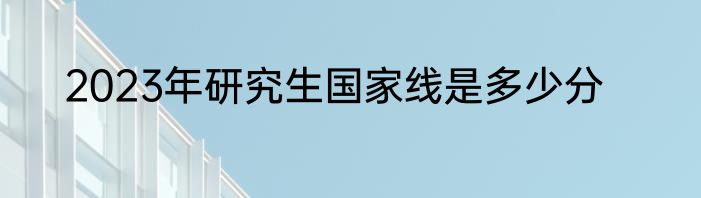 2023年研究生国家线是多少分