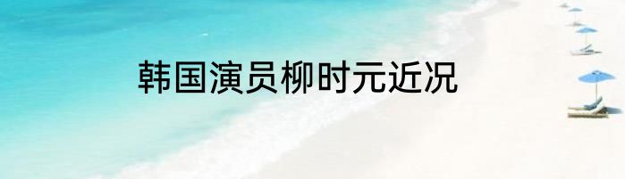 韩国演员柳时元近况