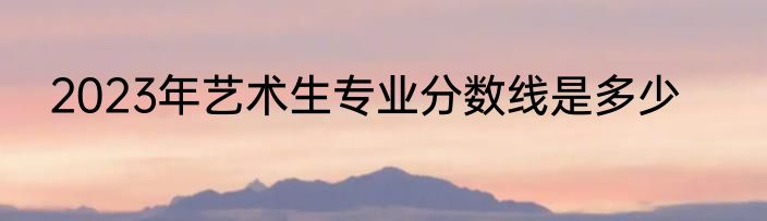 2023年艺术生专业分数线是多少