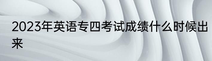 2023年英语专四考试成绩什么时候出来