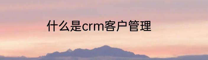 什么是crm客户管理