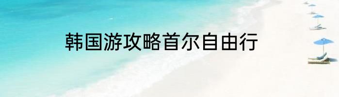 韩国游攻略首尔自由行