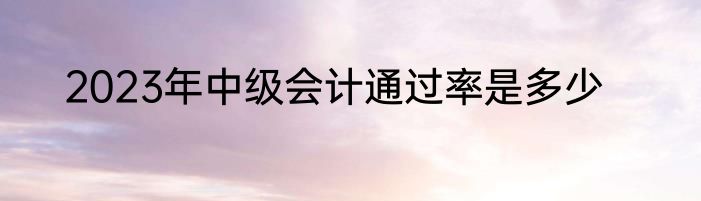 2023年中级会计通过率是多少