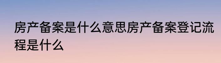 房产备案是什么意思房产备案登记流程是什么