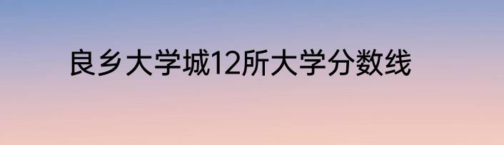 良乡大学城12所大学分数线