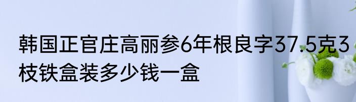 韩国正官庄高丽参6年根良字37.5克3枝铁盒装多少钱一盒