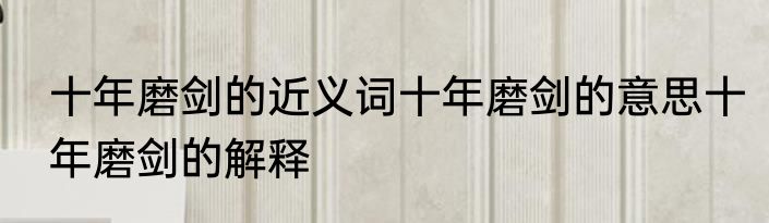十年磨剑的近义词十年磨剑的意思十年磨剑的解释