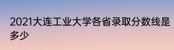 2021大连工业大学各省录取分数线是多少