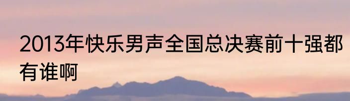 2013年快乐男声全国总决赛前十强都有谁啊