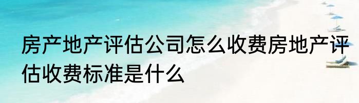 房产地产评估公司怎么收费房地产评估收费标准是什么