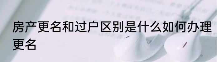 房产更名和过户区别是什么如何办理更名