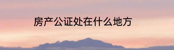 房产公证处在什么地方
