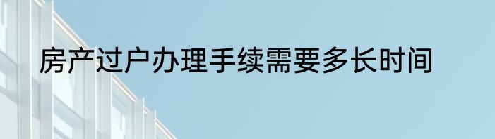 房产过户办理手续需要多长时间