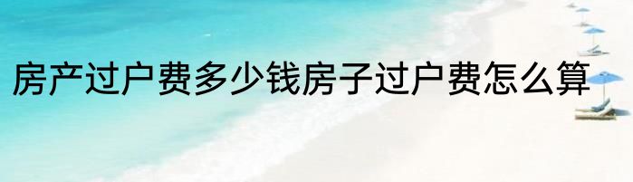 房产过户费多少钱房子过户费怎么算