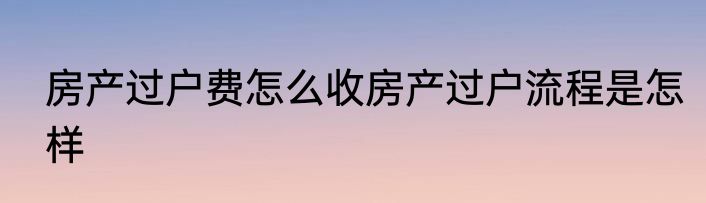 房产过户费怎么收房产过户流程是怎样