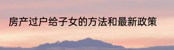 房产过户给子女的方法和最新政策