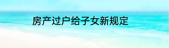 房产过户给子女新规定