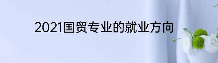 2021国贸专业的就业方向