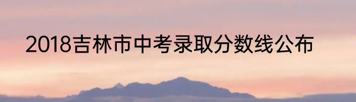 2018吉林市中考录取分数线公布