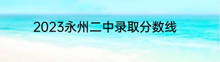 2023永州二中录取分数线