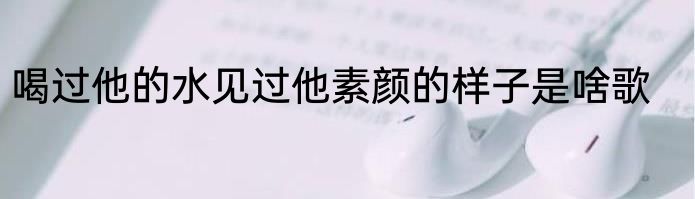 喝过他的水见过他素颜的样子是啥歌
