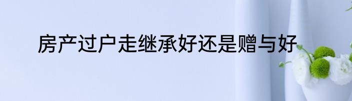 房产过户走继承好还是赠与好