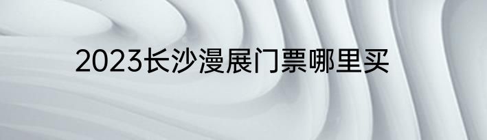 2023长沙漫展门票哪里买