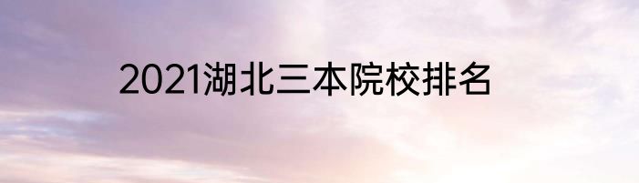 2021湖北三本院校排名
