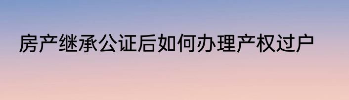房产继承公证后如何办理产权过户
