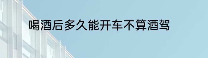 喝酒后多久能开车不算酒驾