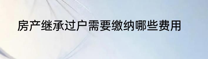 房产继承过户需要缴纳哪些费用