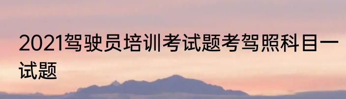 2021驾驶员培训考试题考驾照科目一试题